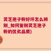 灵芝孢子粉好坏怎么辨别_如何鉴别灵芝孢子粉的优劣品质)