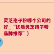 灵芝孢子粉哪个公司的好_“优质灵芝孢子粉品牌推荐”)