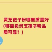 灵芝孢子粉哪里质量好(哪里卖灵芝孢子粉品质可靠？)