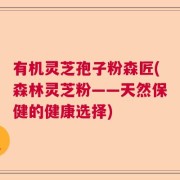 有机灵芝孢子粉森匠(森林灵芝粉——天然保健的健康选择)