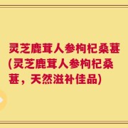 灵芝鹿茸人参枸杞桑葚(灵芝鹿茸人参枸杞桑葚，天然滋补佳品)