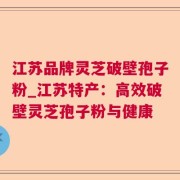 江苏品牌灵芝破壁孢子粉_江苏特产：高效破壁灵芝孢子粉与健康