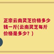 正宗云南灵芝价格多少钱一斤(云南灵芝每斤价格是多少？)
