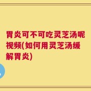 胃炎可不可吃灵芝汤呢视频(如何用灵芝汤缓解胃炎)