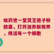 哈药世一堂灵芝孢子粉胶囊，打开滋养新视界，焕活每一个细胞