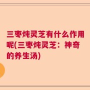 三枣炖灵芝有什么作用呢(三枣炖灵芝：神奇的养生汤)