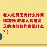 老人吃灵芝有什么作用和功效(老年人食用灵芝的功效和作用是什么？)