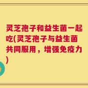 灵芝孢子和益生菌一起吃(灵芝孢子与益生菌共同服用，增强免疫力)