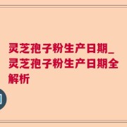 灵芝孢子粉生产日期_灵芝孢子粉生产日期全解析