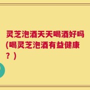 灵芝泡酒天天喝酒好吗(喝灵芝泡酒有益健康？)