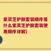 紫灵芝护肤套装顺序是什么紫灵芝护肤套装使用顺序详解)