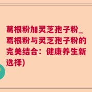 葛根粉加灵芝孢子粉_葛根粉与灵芝孢子粉的完美结合:健康养生新选择)