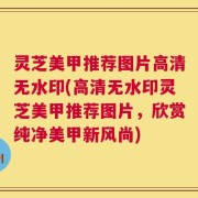灵芝美甲推荐图片高清无水印(高清无水印灵芝美甲推荐图片，欣赏纯净美甲新风尚)