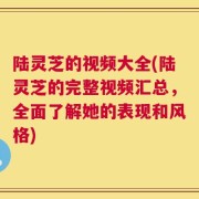 陆灵芝的视频大全(陆灵芝的完整视频汇总，全面了解她的表现和风格)