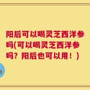 阳后可以喝灵芝西洋参吗(可以喝灵芝西洋参吗？阳后也可以用！)