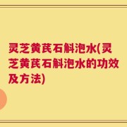 灵芝黄芪石斛泡水(灵芝黄芪石斛泡水的功效及方法)
