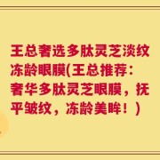 王总奢选多肽灵芝淡纹冻龄眼膜(王总推荐：奢华多肽灵芝眼膜，抚平皱纹，冻龄美眸！)