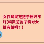 女性喝灵芝孢子粉好不好(喝灵芝孢子粉对女性有益吗？)
