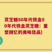 灵芝糖80年代铁盒80年代铁盒灵芝糖：重塑回忆的美味佳品)