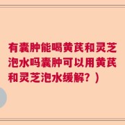 有囊肿能喝黄芪和灵芝泡水吗囊肿可以用黄芪和灵芝泡水缓解？)