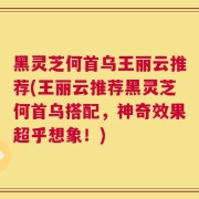 黑灵芝何首乌王丽云推荐(王丽云推荐黑灵芝何首乌搭配，神奇效果超乎想象！)