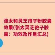 张太和灵芝孢子粉胶囊效果(张太灵芝孢子胶囊：功效及作用汇总)