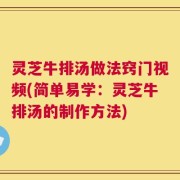 灵芝牛排汤做法窍门视频(简单易学：灵芝牛排汤的制作方法)