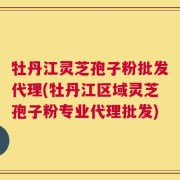 牡丹江灵芝孢子粉批发代理(牡丹江区域灵芝孢子粉专业代理批发)