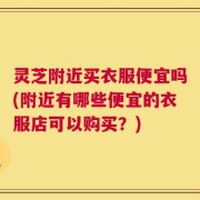 灵芝附近买衣服便宜吗(附近有哪些便宜的衣服店可以购买？)