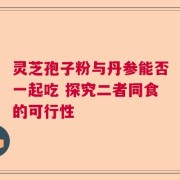 灵芝孢子粉与丹参能否一起吃 探究二者同食的可行性