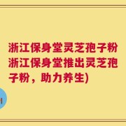 浙江保身堂灵芝孢子粉浙江保身堂推出灵芝孢子粉，助力养生)