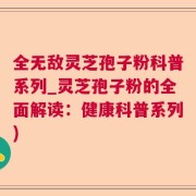 全无敌灵芝孢子粉科普系列_灵芝孢子粉的全面解读：健康科普系列)