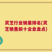 灵芝行业销量排名(灵芝销售前十企业盘点)