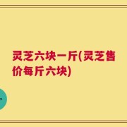 灵芝六块一斤(灵芝售价每斤六块)