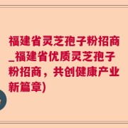 福建省灵芝孢子粉招商_福建省优质灵芝孢子粉招商，共创健康产业新篇章)