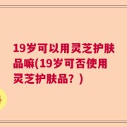 19岁可以用灵芝护肤品嘛(19岁可否使用灵芝护肤品？)
