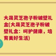 大晟灵芝孢子粉破壁礼盒(大晟灵芝孢子粉破壁礼盒：呵护健康，培育美好生活)