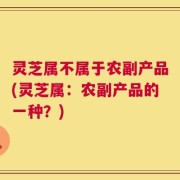 灵芝属不属于农副产品(灵芝属：农副产品的一种？)