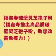 福鑫寿破壁灵芝孢子粉(福鑫寿推出高品质破壁灵芝孢子粉，助您改善免疫力！)