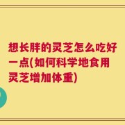 想长胖的灵芝怎么吃好一点(如何科学地食用灵芝增加体重)