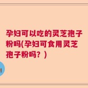 孕妇可以吃的灵芝孢子粉吗(孕妇可食用灵芝孢子粉吗？)