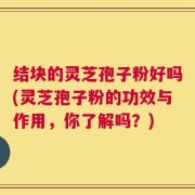 结块的灵芝孢子粉好吗(灵芝孢子粉的功效与作用，你了解吗？)