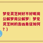梦见灵芝树好不好呢周公解梦周公解梦：梦见灵芝树的吉凶象征如何？)