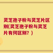 灵芝孢子粉与灵芝片区别(灵芝孢子粉与灵芝片有何区别？)