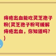 痔疮出血能吃灵芝孢子粉(灵芝孢子粉可缓解痔疮出血，你知道吗？)