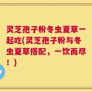 灵芝孢子粉冬虫夏草一起吃(灵芝孢子粉与冬虫夏草搭配，一饮而尽！)