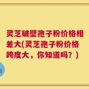 灵芝破壁孢子粉价格相差大(灵芝孢子粉价格跨度大，你知道吗？)