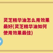 灵芝精华油怎么用效果最好(灵芝精华油如何使用效果最佳)