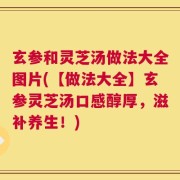 玄参和灵芝汤做法大全图片(【做法大全】玄参灵芝汤口感醇厚，滋补养生！)