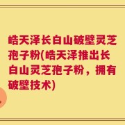 皓天泽长白山破壁灵芝孢子粉(皓天泽推出长白山灵芝孢子粉，拥有破壁技术)